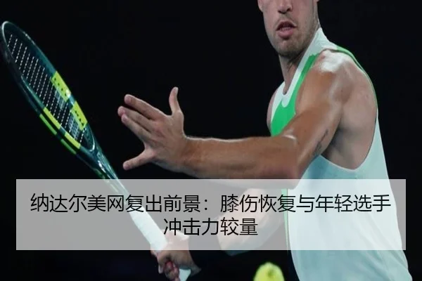 纳达尔美网复出前景：膝伤恢复与年轻选手冲击力较量