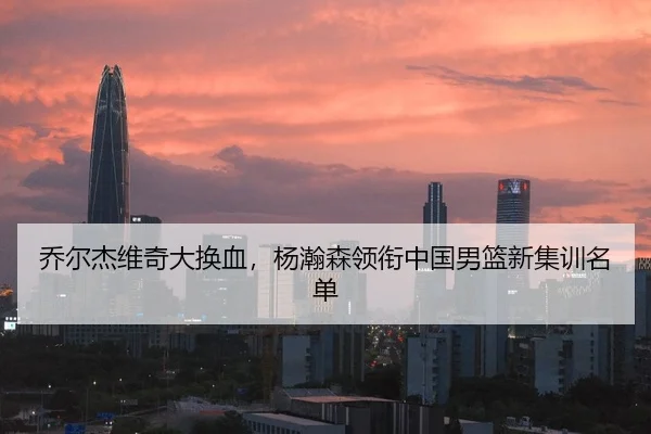乔尔杰维奇大换血，杨瀚森领衔中国男篮新集训名单